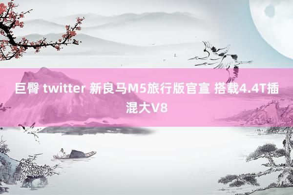 巨臀 twitter 新良马M5旅行版官宣 搭载4.4T插混大V8