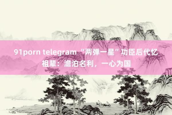 91porn telegram “两弹一星”功臣后代忆祖辈：澹泊名利，一心为国