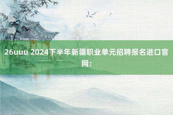 26uuu 2024下半年新疆职业单元招聘报名进口官网：