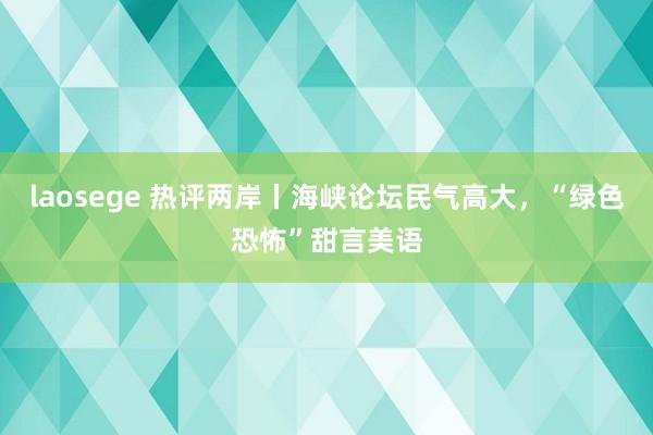 laosege 热评两岸丨海峡论坛民气高大，“绿色恐怖”甜言美语