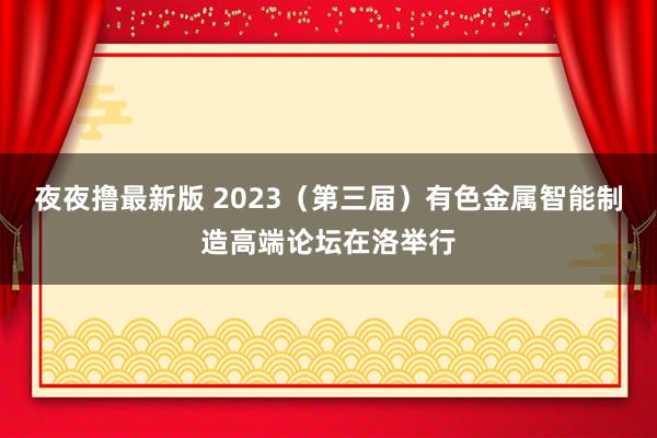 夜夜撸最新版 2023（第三届）有色金属智能制造高端论坛在洛举行