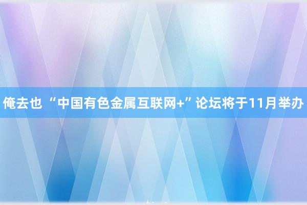 俺去也 “中国有色金属互联网+”论坛将于11月举办