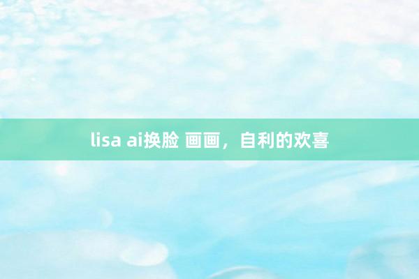 lisa ai换脸 画画，自利的欢喜