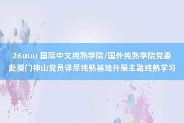 26uuu 国际中文纯熟学院/国外纯熟学院党委赴厦门神山党员详尽纯熟基地开展主题纯熟学习