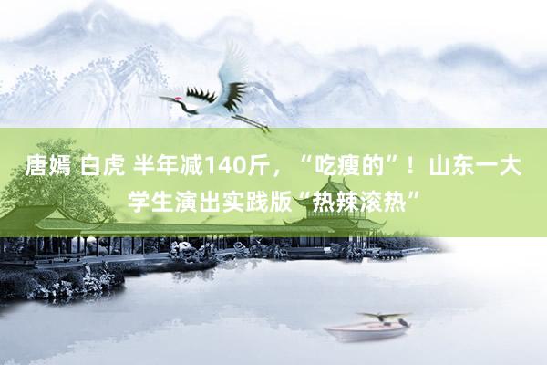 唐嫣 白虎 半年减140斤，“吃瘦的”！山东一大学生演出实践版“热辣滚热”