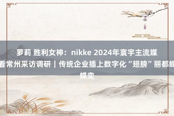 萝莉 胜利女神：nikke 2024年寰宇主流媒体看常州采访调研｜传统企业插上数字化“翅膀”丽都蝶变