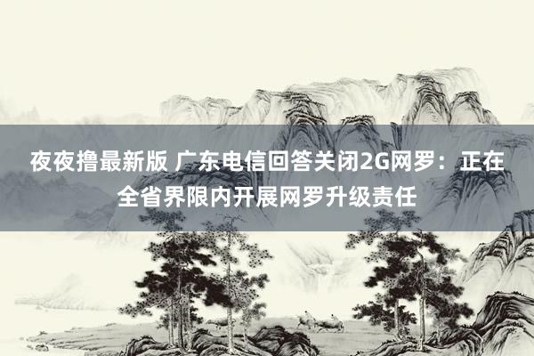 夜夜撸最新版 广东电信回答关闭2G网罗：正在全省界限内开展网罗升级责任