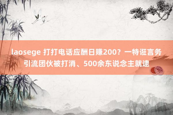 laosege 打打电话应酬日赚200？一特诳言务引流团伙被打消、500余东说念主就逮