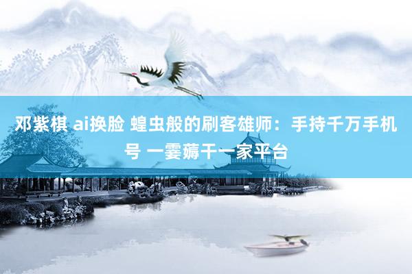 邓紫棋 ai换脸 蝗虫般的刷客雄师：手持千万手机号 一霎薅干一家平台