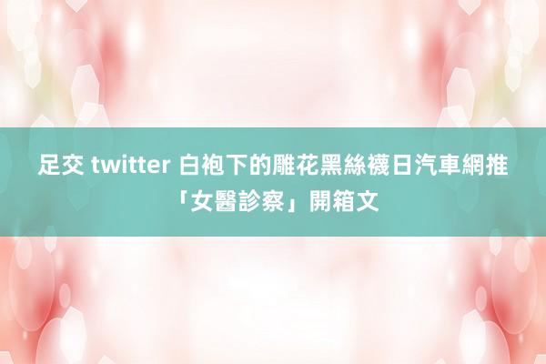 足交 twitter 白袍下的雕花黑絲襪　日汽車網推「女醫診察」開箱文