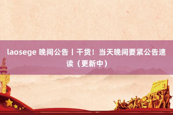 laosege 晚间公告丨干货！当天晚间要紧公告速读（更新中）