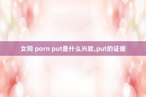 女同 porn put是什么兴致，put的证据