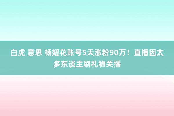 白虎 意思 杨妞花账号5天涨粉90万！直播因太多东谈主刷礼物关播