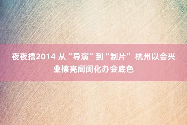 夜夜撸2014 从“导演”到“制片” 杭州以会兴业擦亮阛阓化办会底色