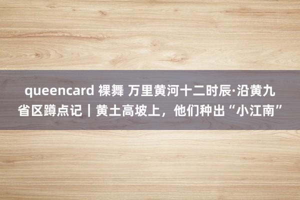 queencard 裸舞 万里黄河十二时辰·沿黄九省区蹲点记｜黄土高坡上，他们种出“小江南”