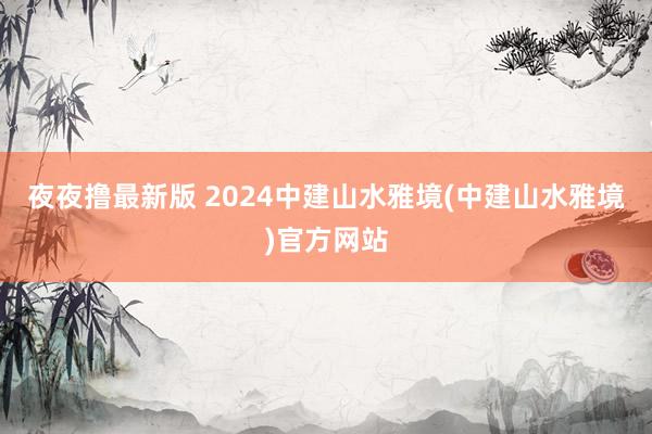 夜夜撸最新版 2024中建山水雅境(中建山水雅境)官方网站