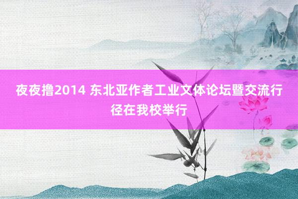 夜夜撸2014 东北亚作者工业文体论坛暨交流行径在我校举行