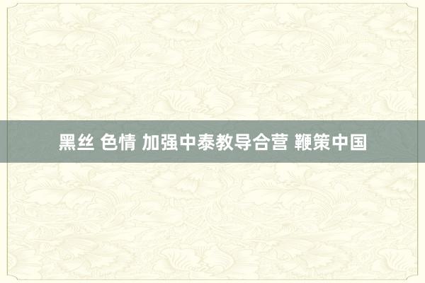 黑丝 色情 加强中泰教导合营 鞭策中国