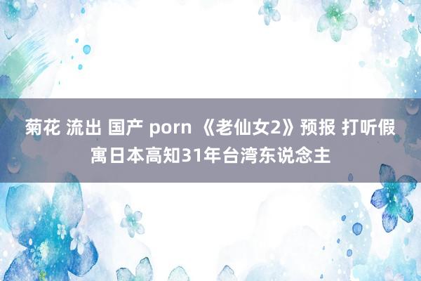 菊花 流出 国产 porn 《老仙女2》预报 打听假寓日本高知31年台湾东说念主