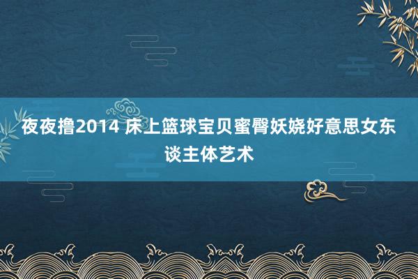 夜夜撸2014 床上篮球宝贝蜜臀妖娆好意思女东谈主体艺术