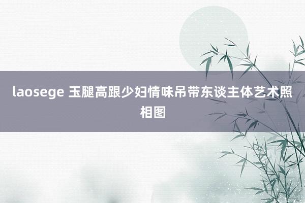 laosege 玉腿高跟少妇情味吊带东谈主体艺术照相图