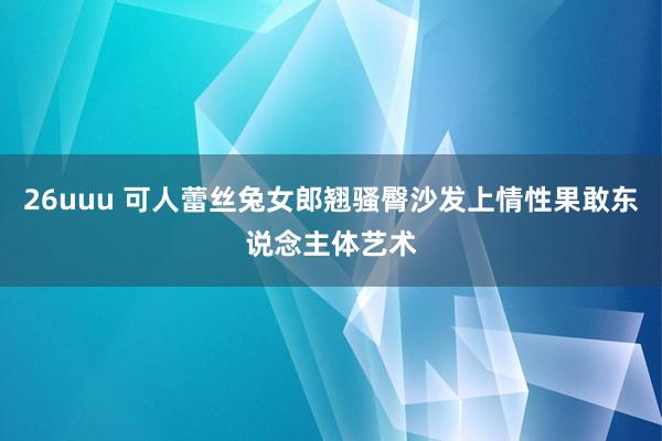 26uuu 可人蕾丝兔女郎翘骚臀沙发上情性果敢东说念主体艺术