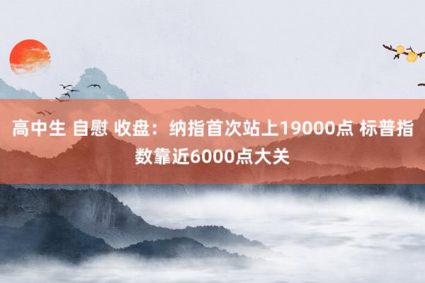 高中生 自慰 收盘：纳指首次站上19000点 标普指数靠近6000点大关