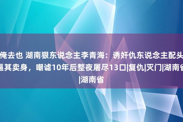 俺去也 湖南狠东说念主李青海：诱奸仇东说念主配头逼其卖身，嘲谑10年后整夜屠尽13口|复仇|灭门|湖南省