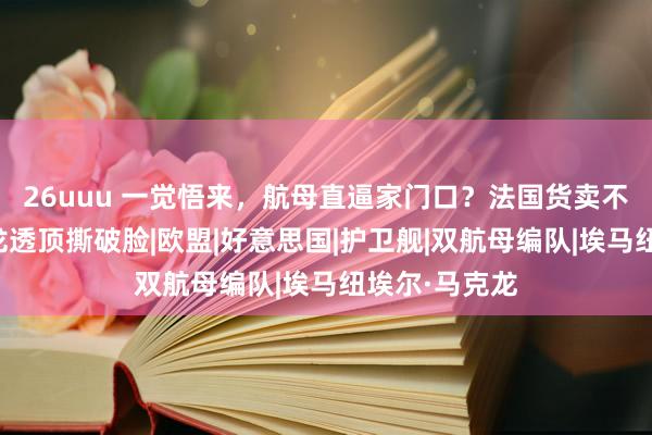 26uuu 一觉悟来，航母直逼家门口？法国货卖不出去，马克龙透顶撕破脸|欧盟|好意思国|护卫舰|双航母编队|埃马纽埃尔·马克龙