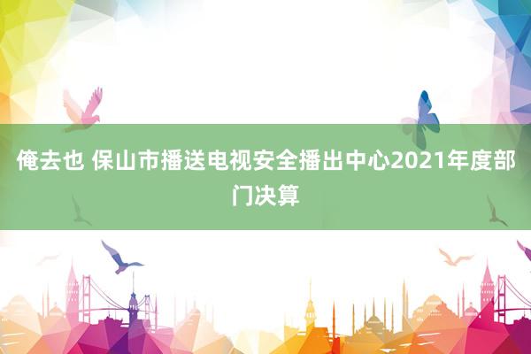 俺去也 保山市播送电视安全播出中心2021年度部门决算