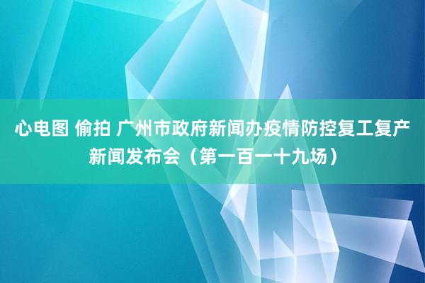 心电图 偷拍 广州市政府新闻办疫情防控复工复产新闻发布会（第一百一十九场）