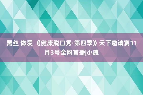 黑丝 做爱 《健康脱口秀·第四季》天下邀请赛11月3号全网首播|小康