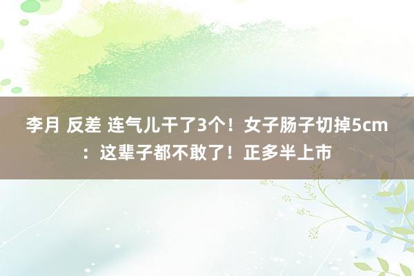 李月 反差 连气儿干了3个！女子肠子切掉5cm：这辈子都不敢了！正多半上市