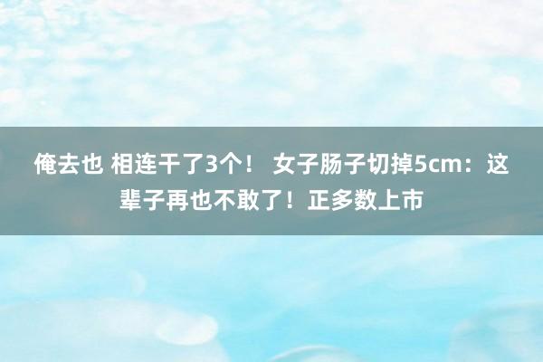 俺去也 相连干了3个！ 女子肠子切掉5cm：这辈子再也不敢了！正多数上市