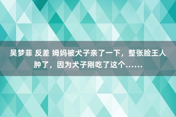 吴梦菲 反差 姆妈被犬子亲了一下，整张脸王人肿了，因为犬子刚吃了这个……