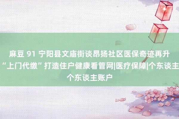 麻豆 91 宁阳县文庙街谈昂扬社区医保奇迹再升级：“上门代缴”打造住户健康看管网|医疗保障|个东谈主账户