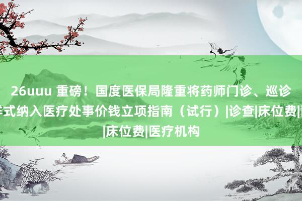 26uuu 重磅！国度医保局隆重将药师门诊、巡诊等收费样式纳入医疗处事价钱立项指南（试行）|诊查|床位费|医疗机构