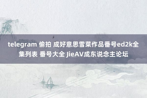 telegram 偷拍 成好意思雪菜作品番号ed2k全集列表 番号大全 JieAV成东说念主论坛