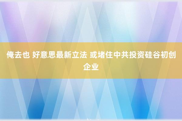 俺去也 好意思最新立法 或堵住中共投资硅谷初创企业