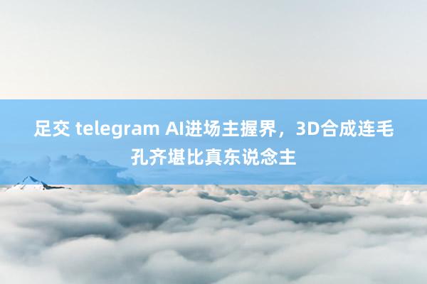 足交 telegram AI进场主握界，3D合成连毛孔齐堪比真东说念主