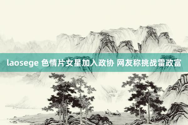 laosege 色情片女星加入政协 网友称挑战雷政富