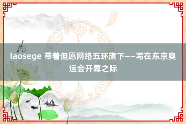 laosege 带着但愿网络五环旗下——写在东京奥运会开幕之际