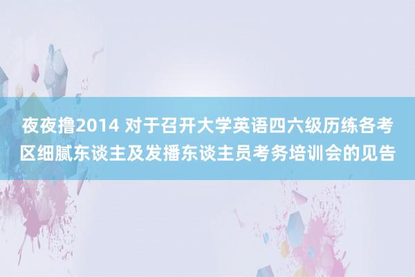 夜夜撸2014 对于召开大学英语四六级历练各考区细腻东谈主及发播东谈主员考务培训会的见告