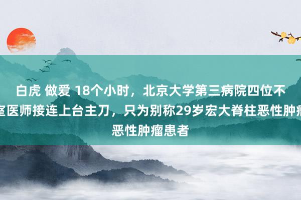 白虎 做爱 18个小时，北京大学第三病院四位不同科室医师接连上台主刀，只为别称29岁宏大脊柱恶性肿瘤患者