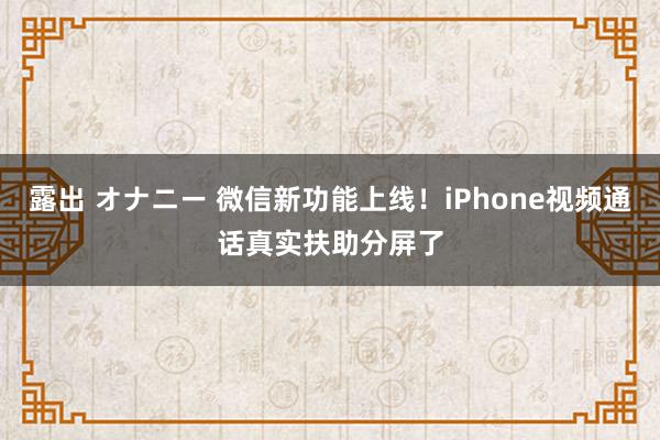 露出 オナニー 微信新功能上线！iPhone视频通话真实扶助分屏了