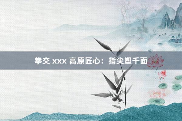 拳交 xxx 高原匠心：指尖塑千面