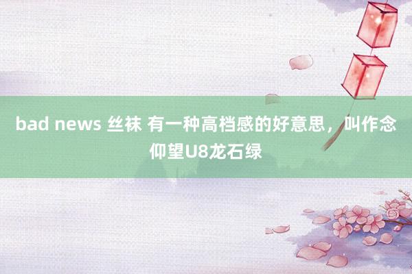 bad news 丝袜 有一种高档感的好意思，叫作念仰望U8龙石绿