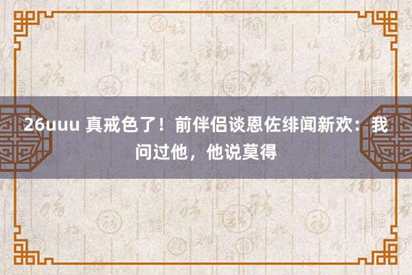 26uuu 真戒色了！前伴侣谈恩佐绯闻新欢：我问过他，他说莫得