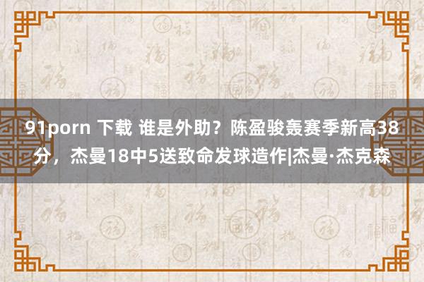 91porn 下载 谁是外助？陈盈骏轰赛季新高38分，杰曼18中5送致命发球造作|杰曼·杰克森