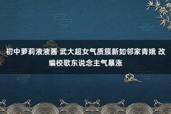 初中萝莉液液酱 武大超女气质簇新如邻家青娥 改编校歌东说念主气暴涨